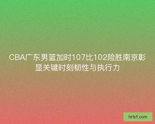 CBA广东男篮加时107比102险胜南京彰显关键时刻韧性与执行力