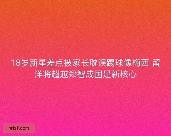 18岁新星差点被家长耽误踢球像梅西 留洋将超越郑智成国足新核心