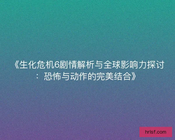 《生化危机6剧情解析与全球影响力探讨：恐怖与动作的完美结合》