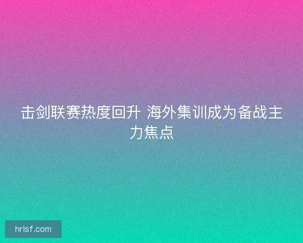 击剑联赛热度回升 海外集训成为备战主力焦点