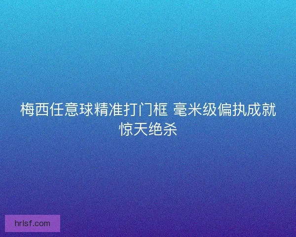梅西任意球精准打门框 毫米级偏执成就惊天绝杀