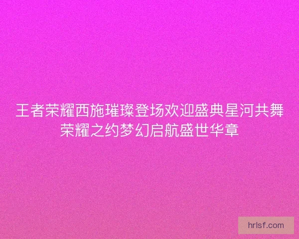 王者荣耀西施璀璨登场欢迎盛典星河共舞荣耀之约梦幻启航盛世华章