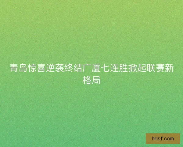 青岛惊喜逆袭终结广厦七连胜掀起联赛新格局