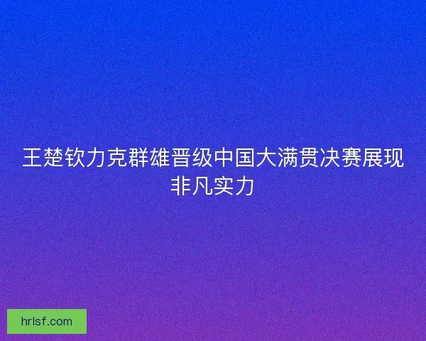 王楚钦力克群雄晋级中国大满贯决赛展现非凡实力