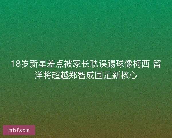 18岁新星差点被家长耽误踢球像梅西 留洋将超越郑智成国足新核心