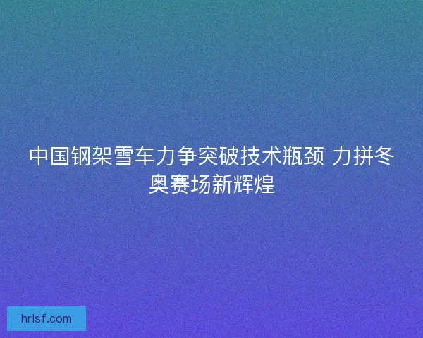 中国钢架雪车力争突破技术瓶颈 力拼冬奥赛场新辉煌