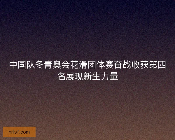 中国队冬青奥会花滑团体赛奋战收获第四名展现新生力量